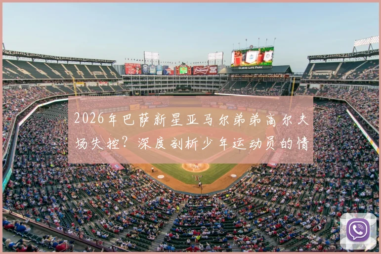 2026年巴萨新星亚马尔弟弟高尔夫场失控？深度剖析少年运动员的情绪管理困境与成长故事
