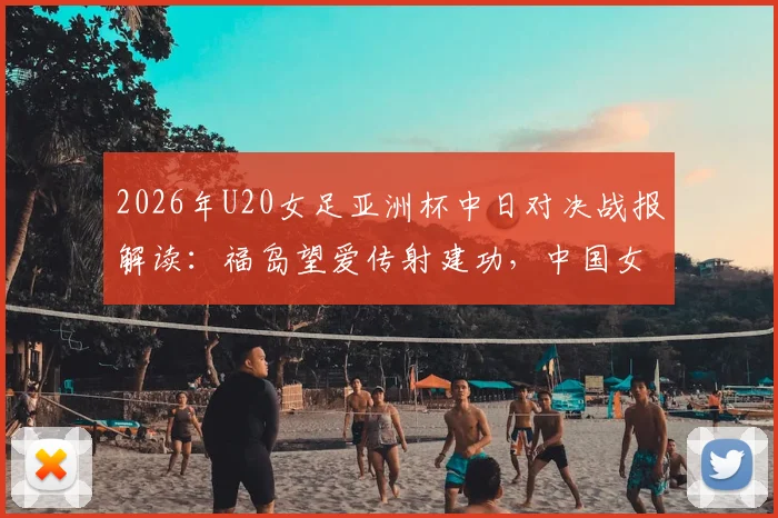 2026年U20女足亚洲杯中日对决战报解读：福岛望爱传射建功，中国女足0-2告负，附比赛详细分析与未来展望