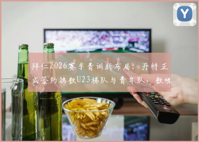 拜仁2026赛季青训新布局：丹特正式签约执教U23梯队与青年队，教练团队调整细节与未来计划一览
