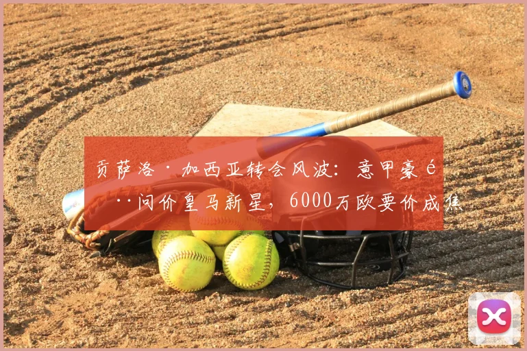 贡萨洛·加西亚转会风波：意甲豪门问价皇马新星，6000万欧要价成焦点，皇马青训瑰宝引争夺