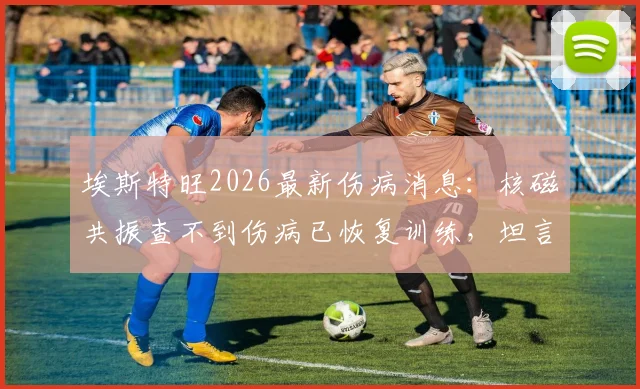 埃斯特旺2026最新伤病消息:核磁共振查不到伤病已恢复训练,坦言感觉能上场踢球了