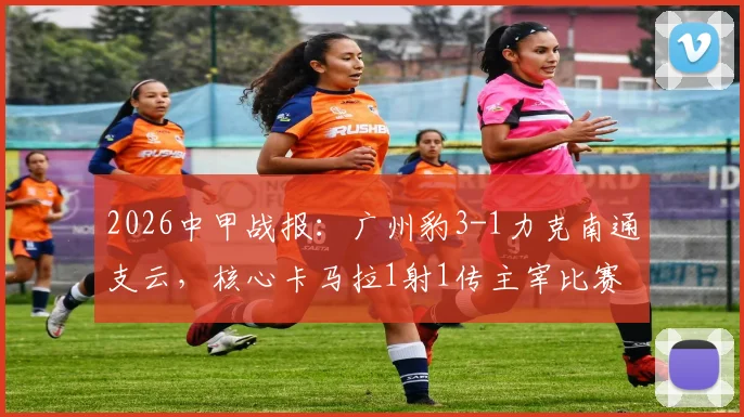 2026中甲战报：广州豹3-1力克南通支云，核心卡马拉1射1传主宰比赛，附全场录像回放与球员数据解析