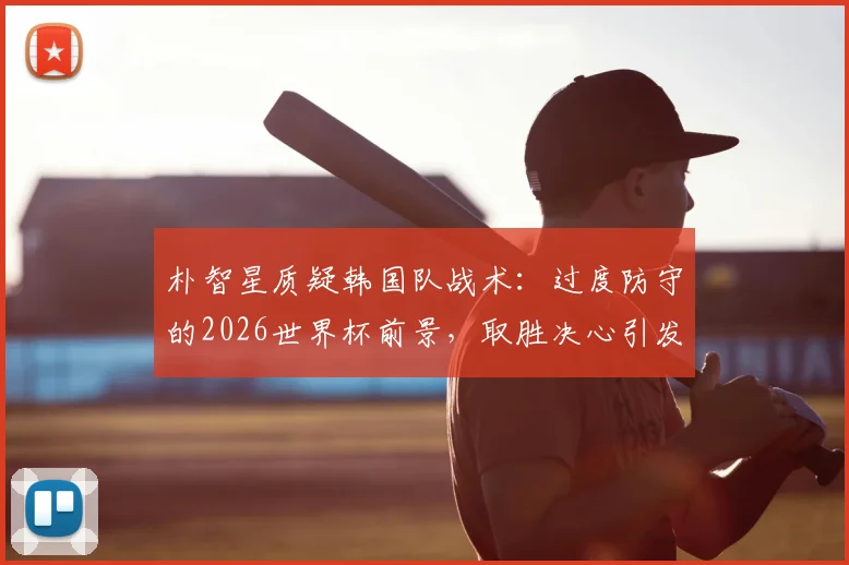 朴智星质疑韩国队战术：过度防守的2026世界杯前景，取胜决心引发争议
