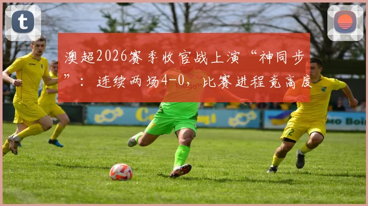 澳超2026赛季收官战上演“神同步”：连续两场4-0，比赛进程竟高度相似