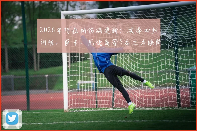 2026年阿森纳伤病更新：埃泽回归训练，萨卡、厄德高等5名主力缺阵影响解析与阵容应对指南