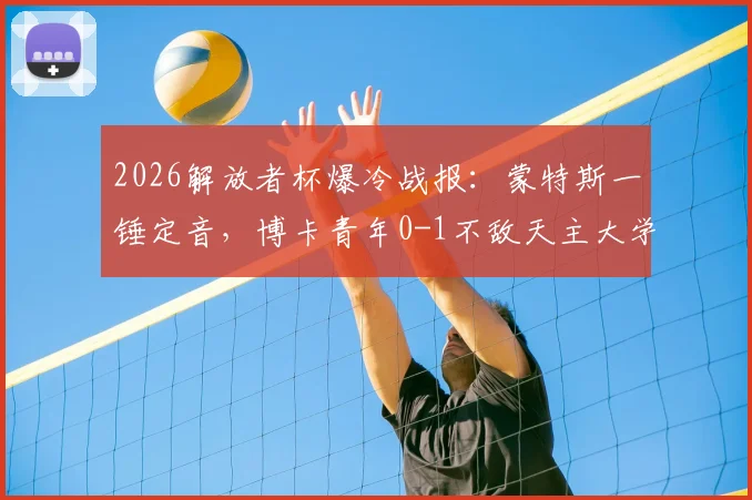 2026解放者杯爆冷战报：蒙特斯一锤定音，博卡青年0-1不敌天主大学惨遭淘汰，无缘16强完整复盘