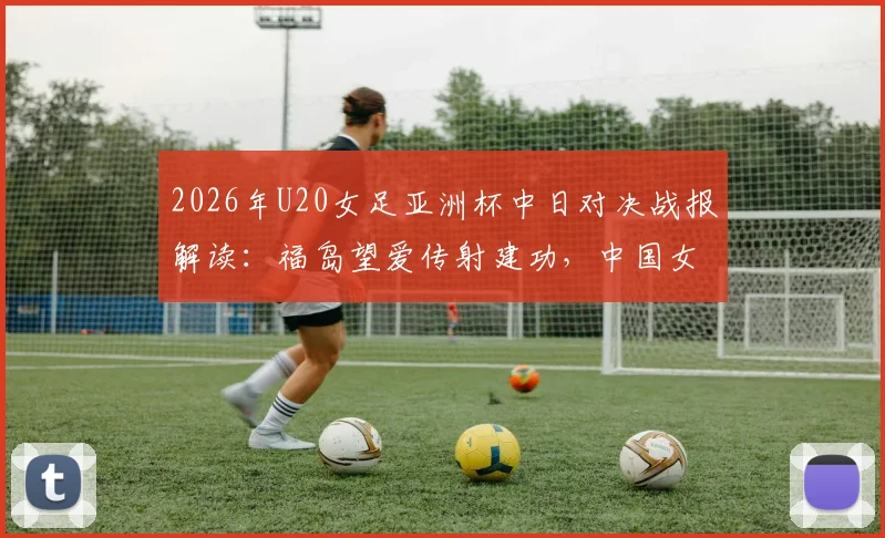 2026年U20女足亚洲杯中日对决战报解读：福岛望爱传射建功，中国女足0-2告负，附比赛详细分析与未来展望