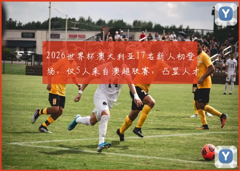 2026世界杯澳大利亚17名新人初登场，仅5人来自澳超联赛，凸显人才外流现状