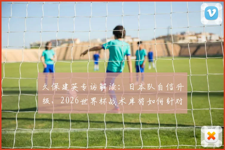 久保建英专访解读：日本队自信升级，2026世界杯战术库将如何针对不同对手灵活调整？