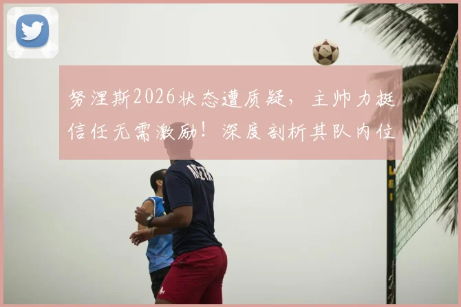 努涅斯2026状态遭质疑,主帅力挺信任无需激励!深度剖析其队内位置与回击批评前景