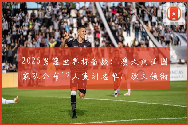 2026男篮世界杯备战：澳大利亚国家队公布12人集训名单，欧文领衔训练营引发关注