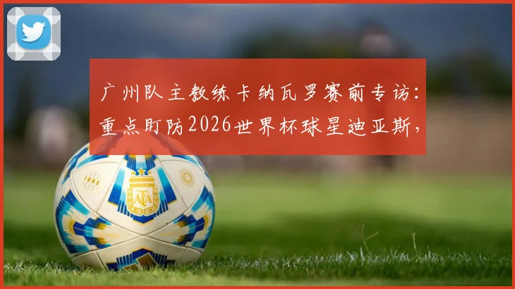 广州队主教练卡纳瓦罗赛前专访：重点盯防2026世界杯球星迪亚斯，亲授世界杯实战经验