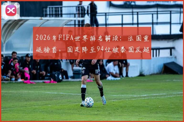 2026年FIFA世界排名解读：法国重返榜首，国足降至94位被泰国反超，亚洲排名引热议