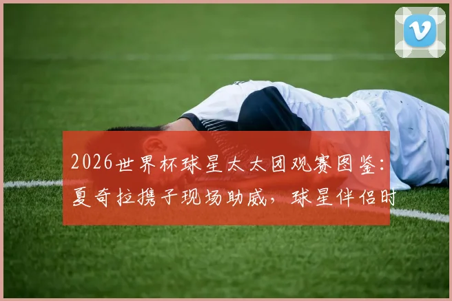2026世界杯球星太太团观赛图鉴:夏奇拉携子现场助威,球星伴侣时尚穿搭全盘点