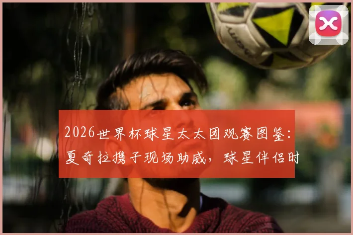 2026世界杯球星太太团观赛图鉴：夏奇拉携子现场助威，球星伴侣时尚穿搭全盘点