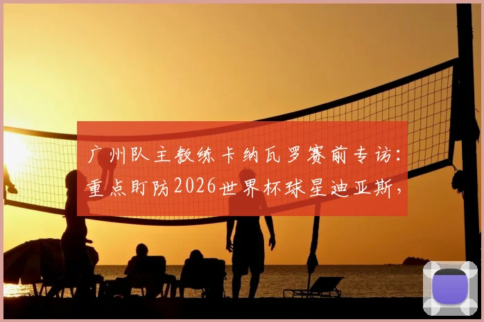 广州队主教练卡纳瓦罗赛前专访:重点盯防2026世界杯球星迪亚斯,亲授世界杯实战经验