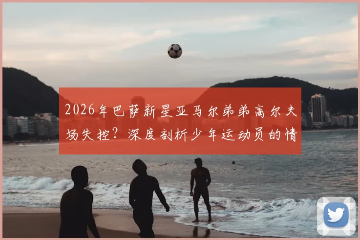 2026年巴萨新星亚马尔弟弟高尔夫场失控?深度剖析少年运动员的情绪管理困境与成长故事
