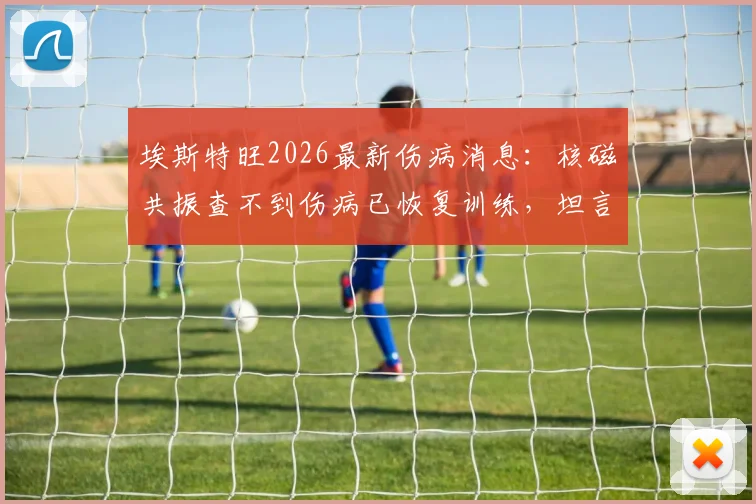 埃斯特旺2026最新伤病消息：核磁共振查不到伤病已恢复训练，坦言感觉能上场踢球了