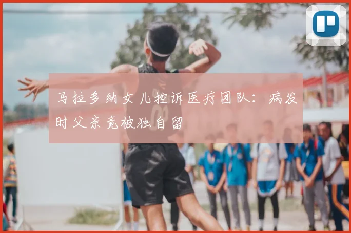 马拉多纳女儿控诉医疗团队：病发时父亲竟被独自留