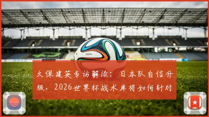 久保建英专访解读:日本队自信升级,2026世界杯战术库将如何针对不同对手灵活调整?