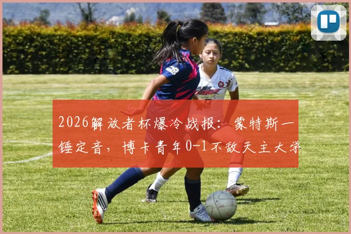 2026解放者杯爆冷战报：蒙特斯一锤定音，博卡青年0-1不敌天主大学惨遭淘汰，无缘16强完整复盘